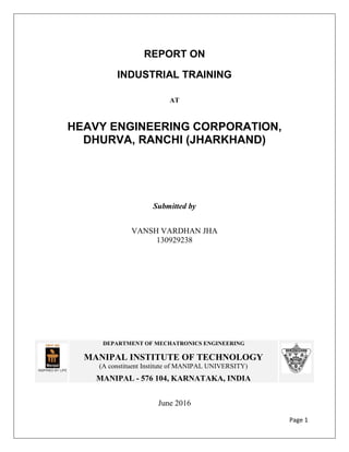 Page 1
REPORT ON
INDUSTRIAL TRAINING
AT
HEAVY ENGINEERING CORPORATION,
DHURVA, RANCHI (JHARKHAND)
Submitted by
VANSH VARDHAN JHA
130929238
June 2016
DEPARTMENT OF MECHATRONICS ENGINEERING
MANIPAL INSTITUTE OF TECHNOLOGY
(A constituent Institute of MANIPAL UNIVERSITY)
MANIPAL - 576 104, KARNATAKA, INDIA
 