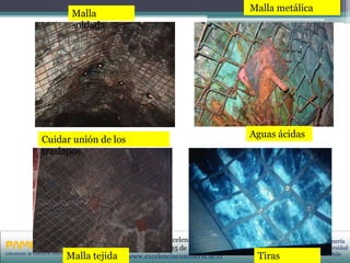 PRIMERAS JORNADAS DE GESTION DE ACTIVOS & EFICIENCIA
ENERGETICA
GEDAEFE 2008Laboratorio de Gestión de Activos UC
Centro de Minería
Pontificia Universidad
Católica de Chile
I Seminario de Excelencia en Minería
Campus San Joaquín, 25 de noviembre de 2010
www.excelenciaenmineria.uc.clMalla tejida
Malla
soldada
Tiras
Malla metálica
Cuidar unión de los
traslapos
Aguas ácidas
 