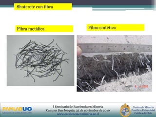PRIMERAS JORNADAS DE GESTION DE ACTIVOS & EFICIENCIA
ENERGETICA
GEDAEFE 2008Laboratorio de Gestión de Activos UC
Centro de Minería
Pontificia Universidad
Católica de Chile
I Seminario de Excelencia en Minería
Campus San Joaquín, 25 de noviembre de 2010
www.excelenciaenmineria.uc.cl
Shotcrete con fibra
Fibra metálica Fibra sintética
 