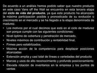 De acuerdo a un análisis hemos podido saber que nuestro producto
en este caso Vans off the Wall se encuentra en esta tercera etapa
del ciclo de vida del producto, ya que este producto ha alcanzado
la máxima participación posible y pronosticada de su evolución o
crecimiento en el mercado y se ha llegado a la etapa denominada de
madurez.
• Los motivos por el cual decimos que está en el ciclo de madurez
son porque cumple con las siguientes condiciones:
• Nivel óptimo de cobertura y penetración de mercado,
• Niveles máximos de contribución y rentabilidad final,
• Firmes pero estabilizados;
• Máxima acción de la competencia para desplazar posiciones
alcanzadas
• Extensión amplia y casi total de líneas o variedades del producto
• Marcas y usos de alto reconocimiento y profundo posicionamiento
• Elevada rotación de inventarios en la empresa y los puntos de
ventas
 
