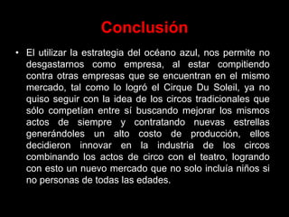 Conclusión
• El utilizar la estrategia del océano azul, nos permite no
desgastarnos como empresa, al estar compitiendo
contra otras empresas que se encuentran en el mismo
mercado, tal como lo logró el Cirque Du Soleil, ya no
quiso seguir con la idea de los circos tradicionales que
sólo competían entre sí buscando mejorar los mismos
actos de siempre y contratando nuevas estrellas
generándoles un alto costo de producción, ellos
decidieron innovar en la industria de los circos
combinando los actos de circo con el teatro, logrando
con esto un nuevo mercado que no solo incluía niños si
no personas de todas las edades.
 