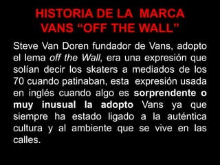 HISTORIA DE LA MARCA
VANS “OFF THE WALL”
Steve Van Doren fundador de Vans, adopto
el lema off the Wall, era una expresión que
solían decir los skaters a mediados de los
70 cuando patinaban, esta expresión usada
en inglés cuando algo es sorprendente o
muy inusual la adopto Vans ya que
siempre ha estado ligado a la auténtica
cultura y al ambiente que se vive en las
calles.
 