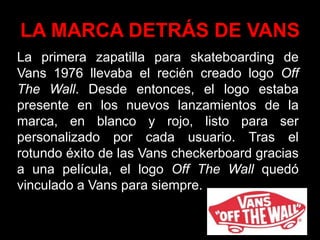 LA MARCA DETRÁS DE VANS
La primera zapatilla para skateboarding de
Vans 1976 llevaba el recién creado logo Off
The Wall. Desde entonces, el logo estaba
presente en los nuevos lanzamientos de la
marca, en blanco y rojo, listo para ser
personalizado por cada usuario. Tras el
rotundo éxito de las Vans checkerboard gracias
a una película, el logo Off The Wall quedó
vinculado a Vans para siempre.
 