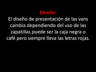 Diseño:
El diseño de presentación de las vans
cambia dependiendo del uso de las
zapatillas puede ser la caja negra o
café pero siempre lleva las letras rojas.
 