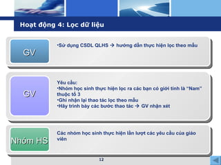 Hoạt động 4: Lọc dữ liệu GV Sử dụng CSDL QLHS    hướng dẫn thực hiện lọc theo mẫu GV Yêu cầu: Nhóm học sinh thực hiện lọc ra các bạn có giới tính là “Nam” thuộc tổ 3 Ghi nhận lại thao tác lọc theo mẫu Hãy trình bày các bước thao tác    GV nhận xét Nhóm HS Các nhóm học sinh thực hiện lần lượt các yêu cầu của giáo viên 