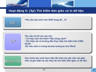 Hoạt động 5: (5p) Tìm kiếm đơn giản và in dữ liệu GV Yêu cầu học sinh xem SGK trang 46 _ 47 GV Yêu cầu trả lời các câu hỏi: Có mấy cách tìm kiếm? Nêu từng cách? GV nhận xét và hướng dẫn thực hiện tìm kiếm trên CSDL QLHS  GV nêu cách in trong Access tương tự như Word Nhóm HS Các nhóm học sinh thực hiện lần lượt các yêu cầu của giáo viên và ghi nhận lại các thao tác tìm kiếm đơn giản, in dữ liệu 