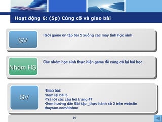 Hoạt động 6: (5p) Củng cố và giao bài GV Gởi game ôn tập bài 5 xuống các máy tính học sinh Nhóm HS Các nhóm học sinh thực hiện game để củng cố lại bài học GV Giao bài: Xem lại bài 5 Trả lời các câu hỏi trang 47 Xem hướng dẫn Bài tập _thực hành số 3 trên website thayson.com/tinhoc 