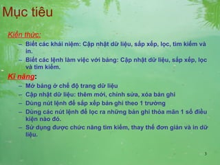 Mục tiêu Kiến thức: Biết các khái niệm: Cập nhật dữ liệu, sắp xếp, lọc, tìm kiếm và in. Biết các lệnh làm việc với bảng: Cập nhật dữ liệu, sắp xếp, lọc và tìm kiếm. Kĩ năng :   Mở bảng ở chế độ trang dữ liệu Cập nhật dữ liệu: thêm mới, chỉnh sửa, xóa bản ghi Dùng nút lệnh để sắp xếp bản ghi theo 1 trường Dùng các nút lệnh để lọc ra những bản ghi thỏa mãn 1 số điều kiện nào đó. Sử dụng được chức năng tìm kiếm, thay thế đơn giản và in dữ liệu. 