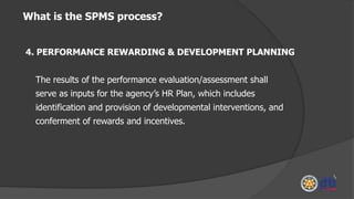 What is the SPMS process?
4. PERFORMANCE REWARDING & DEVELOPMENT PLANNING
The results of the performance evaluation/assessment shall
serve as inputs for the agency’s HR Plan, which includes
identification and provision of developmental interventions, and
conferment of rewards and incentives.
 