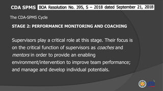 CDA SPMS
The CDA-SPMS Cycle
STAGE 2: PERFORMANCE MONITORING AND COACHING
Supervisors play a critical role at this stage. Their focus is
on the critical function of supervisors as coaches and
mentors in order to provide an enabling
environment/intervention to improve team performance;
and manage and develop individual potentials.
 