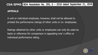 CDA SPMS
APPEALS
A unit or individual employee, however, shall not be allowed to
protest the performance ratings of other units or co- employees.
Ratings obtained by other units or employees can only be used as
basis or reference for comparison in appealing one' s office or
individual performance rating.
 