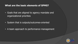 • Goals that are aligned to agency mandate and
organizational priorities
• System that is outputs/outcomes-oriented
• A team approach to performance management
What are the basic elements of SPMS?
 