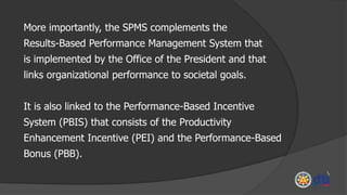 More importantly, the SPMS complements the
Results-Based Performance Management System that
is implemented by the Office of the President and that
links organizational performance to societal goals.
It is also linked to the Performance-Based Incentive
System (PBIS) that consists of the Productivity
Enhancement Incentive (PEI) and the Performance-Based
Bonus (PBB).
 
