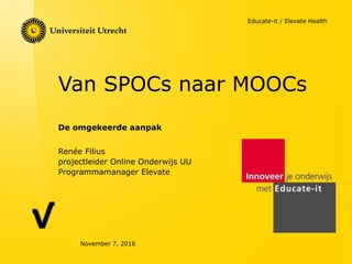 Van SPOCs naar MOOCs
De omgekeerde aanpak
November 7, 2016
Renée Filius
projectleider Online Onderwijs UU
Programmamanager Elevate
Educate-it / Elevate Health
 