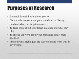 Purposes of Research
•
•
•
•

Research is useful as it allows you to:
Gather information about your brand and its history
Find out who your target audience is
To learn more about your target audience and what they
like
• To spread the word about your brand and attract more
attention
• Find out what techniques are successful and work well in
advertising

 