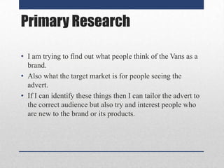Primary Research
• I am trying to find out what people think of the Vans as a
brand.
• Also what the target market is for people seeing the
advert.
• If I can identify these things then I can tailor the advert to
the correct audience but also try and interest people who
are new to the brand or its products.

 