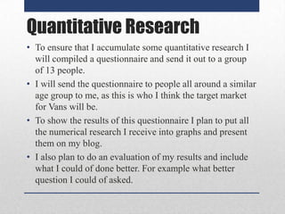 Quantitative Research
• To ensure that I accumulate some quantitative research I
will compiled a questionnaire and send it out to a group
of 13 people.
• I will send the questionnaire to people all around a similar
age group to me, as this is who I think the target market
for Vans will be.
• To show the results of this questionnaire I plan to put all
the numerical research I receive into graphs and present
them on my blog.
• I also plan to do an evaluation of my results and include
what I could of done better. For example what better
question I could of asked.

 