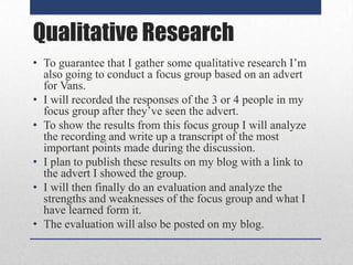 Qualitative Research
• To guarantee that I gather some qualitative research I’m
also going to conduct a focus group based on an advert
for Vans.
• I will recorded the responses of the 3 or 4 people in my
focus group after they’ve seen the advert.
• To show the results from this focus group I will analyze
the recording and write up a transcript of the most
important points made during the discussion.
• I plan to publish these results on my blog with a link to
the advert I showed the group.
• I will then finally do an evaluation and analyze the
strengths and weaknesses of the focus group and what I
have learned form it.
• The evaluation will also be posted on my blog.

 
