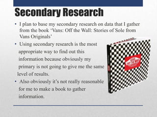 Secondary Research
• I plan to base my secondary research on data that I gather
from the book ‘Vans: Off the Wall: Stories of Sole from
Vans Originals’
• Using secondary research is the most
appropriate way to find out this
information because obviously my
primary is not going to give me the same
level of results.
• Also obviously it’s not really reasonable
for me to make a book to gather
information.

 