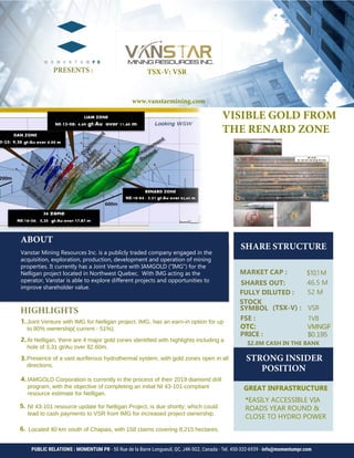 SHARE STRUCTURE 					
	
$10.1M
52 M 	
HIGHLIGHTS		
1.
2.
3.	
4.		
ABOUT
Vanstar Mining Resources Inc. is a publicly traded company engaged in the
acquisition, exploration, production, development and operation of mining
properties. It currently has a Joint Venture with IAMGOLD ("IMG") for the
Nelligan project located in Northwest Quebec. With IMG acting as the
operator, Vanstar is able to explore different projects and opportunities to
improve shareholder value.
PRESENTS :
PUBLIC RELATIONS : MOMENTUM PR - 50 Rue de la Barre Longueuil, QC, J4K-5G2, Canada - Tel. 450-332-6939 - info@momentumpr.com
$0.195
5.
1V8FSE :
VSR
I
VISIBLE GOLD FROM
THE RENARD ZONE
Joint Venture with IMG for Nelligan project. IMG, has an earn-in option for up
to 80% ownership( current - 51%).
At Nelligan, there are 4 major gold zones identified with highlights including a
hole of 3,31 gt/Au over 82.60m.
Presence of a vast auriferous hydrothermal system, with gold zones open in all
directions.
IAMGOLD Corporation is currently in the process of their 2019 diamond drill
program, with the objective of completing an initial NI 43-101-compliant
resource estimate for Nelligan.
NI 43-101 resource update for Nelligan Project, is due shortly; which could
lead to cash payments to VSR from IMG for increased project ownership.
STRONG INSIDER
POSITION
OTC: VMNGF
TSX-V: VSR
6. Located 40 km south of Chapais, with 158 claims covering 8,215 hectares.
*EASILY ACCESSIBLE VIA
ROADS YEAR ROUND &
CLOSE TO HYDRO POWER
GREAT INFRASTRUCTURE
www.vanstarmining.com
$2.8M CASH IN THE BANK
SHARES OUT: 46.5 M
 