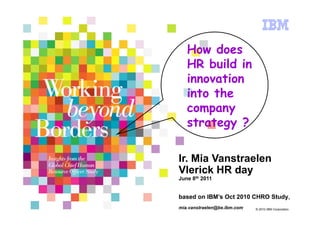 How does
   HR build in
   innovation
   into the
   company
   strategy ?

Ir. Mia Vanstraelen
Vlerick HR day
June 8th 2011


based on IBM’s Oct 2010 CHRO Study,
mia.vanstraelen@be.ibm.com   © 2010 IBM Corporation
 