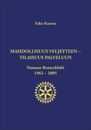 Esko Kaarna




MAHDOLLISUUS VELJEYTEEN –
   TILAISUUS PALVELUUN

     Vantaan Rotaryklubi
        1963 – 2005
 