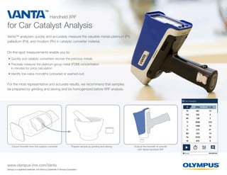 for Car Catalyst Analysis
Handheld XRF
www.olympus-ims.com/Vanta
Olympus is a registered trademark, and Vanta is a trademark of Olympus Corporation.
For the most representative and accurate results, we recommend that samples
be prepared by grinding and sieving and be homogenized before XRF analysis.
Vanta™ analyzers quickly and accurately measure the valuable metals platinum (Pt),
palladium (Pd), and rhodium (Rh) in catalytic converter material.
Extract monolith from the catalytic converter Prepare sample by grinding and sieving Analyze the monolith or powder
with Vanta handheld XRF
On-the-spot measurements enable you to:
•	Quickly sort catalytic converters recover the precious metals
•	Precisely measure the platinum group metal (PGM) concentration
in minutes for price calculation
•	Identify low-value monoliths (unloaded or washed-out)
 