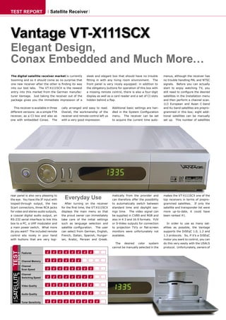 TEST REPORT                                  Satellite Receiver




Vantage VT-X111SCX
Elegant Design,
Conax Embedded and Much More…
The digital satellite receiver market is currently                  sleek and elegant box that should have no trouble         menus, although the receiver has
booming and so it should come as no surprise that                   ﬁtting in with any living room environment. The           no trouble handling PAL and NTSC
one new receiver after the other is ﬁnding its way                  front panel is very nicely equipped: in addition to       signals. Before you can actually
into our test labs. The VT-X111SCX is the newest                    the obligatory buttons for operation of this box with     start to enjoy watching TV, you
entry into this market from the German manufac-                     a missing remote control, there is also a four-digit      still need to conﬁgure the desired
turer Vantage. Just taking the receiver out of the                  display as well as a card reader and a set of CI slots    satellites in the Installation menu
package gives you the immediate impression of a                     hidden behind a ﬂap.                                      and then perform a channel scan.
                                                                                                                              113 European and Asian C-band
   This receiver is available in three            cally arranged and easy to read.      Additional basic settings are han-    and Ku-band satellites are prepro-
different versions: as a simple FTA               Overall, the workmanship of the       dled in the System Conﬁguration       grammed in this box; eight addi-
receiver, as a CI box and also as                 receiver and remote control left us   menu. The receiver can be set         tional satellites can be manually
one with embedded Conax. The                      with a very good impression.          to acquire the current time auto-     set up. This number of satellites




rear panel is also very pleasing to
the eye. You have the IF input with                 Everyday Use                        matically from the provider and
                                                                                        can therefore offer the possibility
                                                                                                                              makes the VT-X111SCX one of the
                                                                                                                              top receivers in terms of prepro-
looped-through output, the two                       After turning on the receiver      to automatically switch between       grammed satellites. If only the
Scart connectors, three RCA jacks                 for the ﬁrst time, the VT-X111SCX     standard time and daylight sav-       satellite and transponder list were
for video and stereo audio outputs,               displays the main menu so that        ings time. The video signal can       more up-to-date, it could have
a coaxial digital audio output, an                the proud owner can immediately       be supplied in CVBS and RGB and       been ranked #1.
RS-232 serial interface to link this              take care of the initial settings     also in 4:3 and 16:9 formats. YUV
box to a PC, a UHF modulator and                  such as language selection and        or S-Video outputs for connection        In order to use as many sat-
a main power switch. What more                    satellite conﬁguration. The user      to projection TV’s or ﬂat-screen      ellites as possible, the Vantage
do you want? The included remote                  can select from German, English,      monitors were unfortunately not       supports the DiSEqC 1.0, 1.2 and
control sits nicely in your hand                  French, Italian, Spanish, Hungar-     available.                            1.3 protocols. So, if it’s a DiSEqC
with buttons that are very logi-                  ian, Arabic, Persian and Greek.                                             motor you want to control, you can
                                                                                          The desired color system            do this very easily with the USALS
                                                                                        cannot be manually selected in the    protocol. Unfortunately, owners of
TEST




                         Features
       RESULT




                         Channel Memory
                         Channel
                         Scan Speed
 SATELLITE




                         Channel
                         Switching Speed
         INTERNATIONAL




                         Video Quality


                         Audio Quality

  TELE
                         Tuner Sensitivity



       TELE-satellite International — www.TELE-satellite.com
 