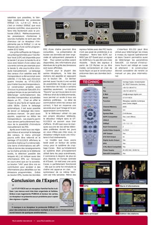 satellites que possibles, le Van-
tage implémente les protocoles
DiSEqC 1.0, 1,2 et 1,3. Ainsi, si
c'est un moteur DiSEqC que vous
aimeriez contrôler, vous pourrez le
faire très facilement avec le pro-
tocole USALS. Malheureusement,
les possesseurs d'antennes à
sources multiples ne sont pas très
chanceux car ce récepteur n'im-
plémente pas le DiSEqC 1.1 et ne
dispose pas d'une sortie program-
mable 0/12 Volts.                           EPG d'une chaîne pourront être         signaux faibles avec des FEC hauts        L'interface RS-232 peut être
   Une grille sufﬁsante de fréquen-         consultées. La présentation de         n'ont pas posé de problèmes à ce       utilisé pour télécharger les mises
ces préprogrammées pour l'oscilla-          toutes ces données est bien orga-      récepteur. Notre test SCPC sur         à niveau du logiciel opérationnel
teur local (LOF) est disponible pour        nisée et optiquement plaisante à       NSS7 par 22° Ouest pour un signal      et dans l'avenir permettra aussi
la bande C et pour la bande Ku et si        l'œil. Pour autant qu'elles soient     de 1028 Ks/s n'a pas été une vraie     de télécharger les paramètres
vous avez besoin d'une valeur peu           disponibles, des informations plus     réussite.   Seuls des signaux à        SatcoDX. Le manuel d'instruc-
courante comme par exemple pour             étendues de la grille des émissions    partir de 2,0 Ms/sec on pu être        tions fourni est rédigé en russe
la bande S, elle pourra être intro-         sont aussi afﬁchées.                   traités correctement et c'est de       et allemand - le constructeur
duite manuellement. Le balayage                Comme pour la plupart des           toute façon ce que le constructeur     devrait considérer de rendre ce
des canaux d'un satellite avec 80           autres récepteurs, la liste des        préconise dans ses données tech-       manuel un peu plus internatio-
transpondeurs a été accompli avec           stations est appelée en appuyant       niques.                                nal.
célérité; il n'a fallu que d'environ        sur la bouton OK.         Ce dernier
quatre minutes au VT-X111SCX                permet aussi l'accès à une variété
                                            de possibilités de triage ainsi que
                                                                                      TECHNIC              Manufacturer             Vantage Digital, Amalienbadstr.
pour traiter tous les transpondeurs.                                                       DATA                                     36, 76227 Karlsruhe, Germany
Le constructeur projette aussi              la restriction de l'accès à certains                           Tel                      +49-721-961417-0
d'inclure le protocole SatcoDX d'ici        satellites seulement. Le boutons
                                                                                                           Fax                      +49-721-961417-9
quelque temps ce qui permettra de           "Favoris" qui se trouve dans le coin
télécharger confortablement des             inférieur droit de la télécommande,                            E-Mail                   info@vantage-digital.com

données transpondeur actualisées            vous permet un accès à tous vos                                Model                    VT-X111SCX
depuis un PC. C'est en effet le             stations préférées. Le délai de                                Function                 Récepteur satellite numérique
moyen le plus facile et rapide pour         commutation entre les canaux est                                                        avec Conax intégré
cette tâche. Outre le balayage              correct; il faut en moyenne une
                                                                                                           Channel Memory           4000
automatique, il est aussi possible          seconde pour que l'image et le son
                                            apparaissent correctement.                                     Satellites               121
de lancer un balayage des trans-
pondeurs manuel. On peut aussi                 Si le téléviseur utilisé n'a pas                            Symbol Rate              2-45 Ms/sec.
ajouter, supprimer ou éditer les            son propre décodeur télétexte,                                 SCPC Compatible          Yes ( over 2Ms/s)
transpondeurs. Les experts parmi            le décodeur intégré dans le VT-
                                                                                                           USALS                    Yes
vous seront particulièrement heu-           X111SCX va pouvoir vous tirer
                                            d'affaire. Et aﬁn que vous ne man-                             DiSEqC                   1.0 / 1.2 / 1.3
reux de la possibilité d'introduire
manuellement les PID.                       quiez aucune de vos séries télévi-                             Scart Connectors         2
   Après avoir traité tous ces régla-       sées préférées durant les jours                                Audio/Video Outputs      3 x RCA
ges initiaux et accompli le balayage        où vous n'êtes pas chez vous, ce
                                                                                                           UHF Output               Yes
des canaux, le menu principal               récepteur intègre aussi une minu-
                                            terie à huit événements.                                       0/12 Volt Output         no
pourra enﬁn être refermé et le
Vantage VT-X111SCX afﬁchera le                 Le modèle que nous avons                                    Digital Audio Output     Yes
première chaîne qu'il a mémorisée.          testé avait un lecteur de cartes                               EPG                      Yes
Une barre d’informations est afﬁ-           conçu pour le système de cryp-
                                                                                                           C/Ku-Band Compatible Yes
chée et donne des renseignements            tage Conax. Bien qu'initialement
                                            ce système était principalement                                Power Supply             90-250 VAC, 50/60 Hz
sur la chaîne activée (si le télétexte
existe, la sélection possible des           utilisé dans les pays scandinaves,                             SatcoDX Compatible       Yes
langues etc.) et indique aussi des          il commence à devenir de plus en
informations EPG sur l'émission             plus répandu en Europe centrale
en cours ainsi que sur la suivante.         et d'Ouest. Un test avec une carte
Le bouton "info" peut être mis en           Conax a parfaitement fonctionné
contribution pour accéder à des             - dès que la carte fut introduite la
informations plus détaillées sur les        chaîne est apparue en clair.      Le
émissions programmées. Grâce                syntoniseur de ce même fabri-
au bouton EPG, toutes les données           cant est très sensible: Même des


    Conclusion de l’Expert
    +                                                                                   EPG                                       Barre d‘informations
     Le VT-X111SCX est un récepteur familial facile à uti-
  liser. Les menus sont très bien organisés et lisibles.
  Grâce à ses logements PCMCIA et lecteur de cartes,
  ce récepteur ne présente aucun problème pour capter
  des signaux cryptés.                                         Thomas Haring
                                                                 TELE-satellite
    -                                                              Test Center
                                                                       Austria
    Il manque à ce récepteur le protocole DiSEqC 1.1
  pour des antennes à alimentation multiple et le manuel d’instructions
  aurait besoin de quelques améliorations.
                                                                                        Menu principal                            Edition des stations


     TELE-satellite International — www.TELE-satellite.com
 