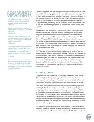 COMMUNITY                                   California reported, “We are noting an increase in prime as well as ARM
                                            (adjustable rate mortgage) borrowers facing foreclosure in our region.”
VIEWPOINTS                                  In Utah, another respondent raised concern over the structural nature of
                                            this unemployment cycle, writing that laid off workers are unable to find
Many LMI households cannot take             similar jobs and therefore face much longer spells of unemployment.
advantage of lower housing prices
because they cannot get credit.             “They need new job training and an extended modification of their loan,
—Arizona                                    or our area will see rising numbers of foreclosures, vacant homes, and
                                            blight.”
Access to credit for small business is
critical as this is where employment will   Respondents also emphasized their frustration with existing efforts to
come from.
—California                                 prevent foreclosures, citing the failure of voluntary loan modification
                                            programs, the limited capacity and willingness of servicers to assist
Tightening of the credit markets and        distressed borrowers, and the lack of political will to enforce HAMP
changes to underwriting FHA loans are
making it increasingly difficult for LMI
                                            (Home Affordable Modification Program) and ensure its effectiveness.
families to buy homes.                      The limited scope of funding for interventions such as the Neighborhood
—California                                 Stabilization Program—and the cuts to funding for housing counseling—
                                            were frequently cited in the survey as barriers to helping LMI communi-
Under the current conditions the credit
standards have increased with more          ties recover from the crisis.
strict conditions for minority applicants
whose access to credit have been            The February 2011 survey results also highlighted a growing concern
already curtailed prior to the financial    about strategic defaults, especially in Arizona, California, and Nevada. In
crisis.
                                            many markets in these states, over half of borrowers are underwater on
—Oregon
                                            their mortgages, and there was little optimism that prices will rebound
There has been an over-correction in        any time soon. Respondents raised questions about how strategic
terms of underwriting standards. What       defaults might further push down house prices in these areas and the
we see are banks declining to make
community development loans and             implications for neighborhood stabilization and community cohesion
investments, citing “we have increased      over the long-term.
our credit standards.”
—Idaho

                                            Access to Credit
                                            Compared with the September 2010 survey, the second wave of our
                                            Community Indicators project highlighted concerns over diminished ac-
                                            cess to credit and banking services, both for households and for small
                                            businesses. Within the qualitative responses, three themes surfaced.

                                            First, many respondents noted that the contraction of mortgage credit
                                            is hitting LMI and minority communities the hardest, restricting their
                                            ability to purchase homes despite the lower prices and the availability
                                            of affordable homeownership opportunities through the Neighborhood
                                            Stabilization Program. While FHA is playing an important role in keeping
                                            credit available, especially for first-time homebuyers, policies that raise
                                            credit score or downpayment requirements were seen as further limiting
                                            access to credit for LMI families, and compromising their ability to build
                                            assets over the long-term.

                                            The second theme to emerge in the qualitative responses reflected re-
                                            spondent concerns over the growing proliferation of alternative financial
                                            service providers in LMI communities, and the effect that their products




                                                                                                                          4
 