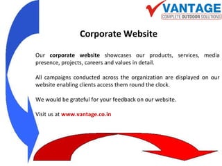 Our corporate website showcases our products, services, media
presence, projects, careers and values in detail.
All campaigns conducted across the organization are displayed on our
website enabling clients access them round the clock.
We would be grateful for your feedback on our website.
Visit us at www.vantage.co.in
Corporate Website
 