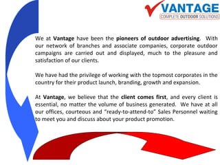 We at Vantage have been the pioneers of outdoor advertising. With
our network of branches and associate companies, corporate outdoor
campaigns are carried out and displayed, much to the pleasure and
satisfaction of our clients.
We have had the privilege of working with the topmost corporates in the
country for their product launch, branding, growth and expansion.
At Vantage, we believe that the client comes first, and every client is
essential, no matter the volume of business generated. We have at all
our offices, courteous and “ready-to-attend-to” Sales Personnel waiting
to meet you and discuss about your product promotion.
 