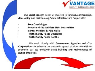 Our social concern keeps us involved in funding, constructing,
developing and maintaining Public Infrastructure Projects like -
· Foot Overbridges
· Modern Hi-tec Stainless Steel Bus Shelters
· Center Medians & Pole Kiosk
· Traffic Safety Police Umbrellas
· Traffic Safety Police Booths
We work closely with Government Agencies and City
Corporations to enhance the aesthetic appeal of cities we wish to
promote, our key endeavor being building and maintenance of
public amenities.
 