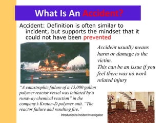 What Is An Accident?
Accident: Definition is often similar to
incident, but supports the mindset that it
could not have been prevented
Accident usually means
harm or damage to the
victim.
This can be an issue if you
feel there was no work
related injury
Introduction to Incident Investigation
“A catastrophic failure of a 15,000 gallon
polymer reactor vessel was initiated by a
runaway chemical reaction” in the
company’s Kraton-D polymer unit. “The
reactor failure and resulting fire,”
 
