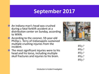 September 2017
An Indiana man’s head was crushed
during a fatal forklift accident at a
distribution center on Sunday, according
to WXIN.
According to the coroner, 59-year-old
Phillip L. Terry of Indianapolis sustained
multiple crushing injuries from the
incident.
The most significant injuries were to his
head and his torso, including multiple
skull fractures and injuries to his brain.
Why?
Why?
Why?
Why?
Why?
Introduction to Incident Investigation
 