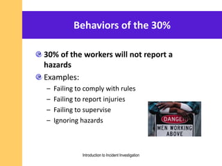 Behaviors of the 30%
30% of the workers will not report a
hazards
Examples:
– Failing to comply with rules
– Failing to report injuries
– Failing to supervise
– Ignoring hazards
Introduction to Incident Investigation
 
