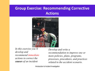 Group Exercise: Recommending Corrective
Actions
In this exercise you’ll
develop and
recommend immediate
actions to correct the
causes of an incident
Develop and write a
recommendation to improve one or
more policies, plans, programs,
processes, procedures, and practices
related to the accident scenario.
Introduction to Incident Investigation
 