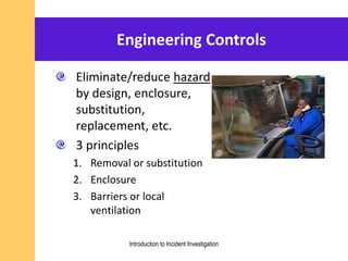 Engineering Controls
Eliminate/reduce hazard
by design, enclosure,
substitution,
replacement, etc.
3 principles
1. Removal or substitution
2. Enclosure
3. Barriers or local
ventilation
Introduction to Incident Investigation
 
