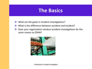The Basics
What are the goals in incident investigations?
What is the difference between accident and incident?
Does your organization conduct accident investigations for the
same reason as OSHA?
Introduction to Incident Investigation
 