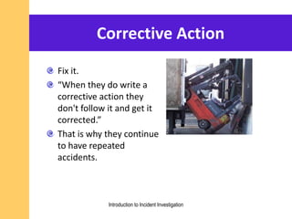 Corrective Action
Fix it.
“When they do write a
corrective action they
don't follow it and get it
corrected.”
That is why they continue
to have repeated
accidents.
Introduction to Incident Investigation
 