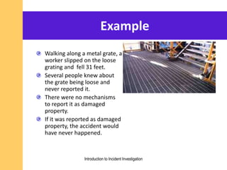 Example
Walking along a metal grate, a
worker slipped on the loose
grating and fell 31 feet.
Several people knew about
the grate being loose and
never reported it.
There were no mechanisms
to report it as damaged
property.
If it was reported as damaged
property, the accident would
have never happened.
Introduction to Incident Investigation
 