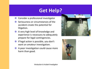 Get Help?
Consider a professional investigator
Seriousness or circumstances of the
accident create the potential for
litigation.
A very high level of knowledge and
experience is necessary to adequately
prepare for legal contingencies.
If legal action is possible, you don't
want an amateur investigation.
A poor investigation could cause more
harm than good.
Introduction to Incident Investigation
 