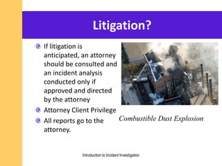 Litigation?
If litigation is
anticipated, an attorney
should be consulted and
an incident analysis
conducted only if
approved and directed
by the attorney
Attorney Client Privilege
All reports go to the
attorney.
Combustible Dust Explosion
Introduction to Incident Investigation
 