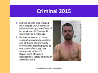 Criminal 2015
Marcus Borden was charged
with lying to OSHA about an
incident investigation of one of
his work sites in Cordova AL
more than two years ago.
He was sentenced to three
years of supervised probation
and 30 hours of community
service after pleading guilty to
one count of making false
statements to the U.S.
Department of Labor's
Occupational Safety and Health
Administration.
Introduction to Incident Investigation
 