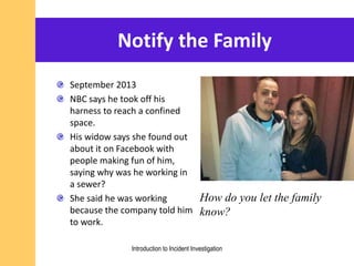 Notify the Family
September 2013
NBC says he took off his
harness to reach a confined
space.
His widow says she found out
about it on Facebook with
people making fun of him,
saying why was he working in
a sewer?
She said he was working
because the company told him
to work.
How do you let the family
know?
Introduction to Incident Investigation
 