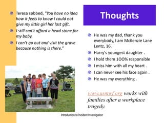ThoughtsTeresa sobbed, "You have no idea
how it feels to know I could not
give my little girl her last gift.
I still can’t afford a head stone for
my baby.
I can’t go out and visit the grave
because nothing is there.”
He was my dad, thank you
everybody, I am McKenzie Lane
Lentz, 16.
Harry's youngest daughter .
I hold them 1OO% responsible
I miss him with all my heart .
I can never see his face again .
He was my everything .
www.usmwf.org works with
families after a workplace
tragedy.
Introduction to Incident Investigation
 