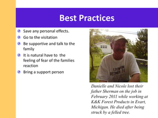 Best Practices
Save any personal effects.
Go to the visitation
Be supportive and talk to the
family
It is natural have to the
feeling of fear of the families
reaction
Bring a support person
Danielle and Nicole lost their
father Sherman on the job in
February 2011 while working at
K&K Forest Products in Evart,
Michigan. He died after being
struck by a felled tree.
 