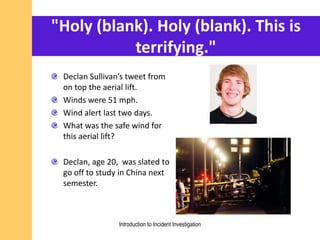 "Holy (blank). Holy (blank). This is
terrifying."
Declan Sullivan’s tweet from
on top the aerial lift.
Winds were 51 mph.
Wind alert last two days.
What was the safe wind for
this aerial lift?
Declan, age 20, was slated to
go off to study in China next
semester.
Introduction to Incident Investigation
 