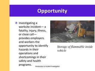 Opportunity
Investigating a
worksite incident— a
fatality, injury, illness,
or close call—
provides employers
and workers the
opportunity to identify
hazards in their
operations and
shortcomings in their
safety and health
programs. Introduction to Incident Investigation
Storage of flammable inside
vehicle
 