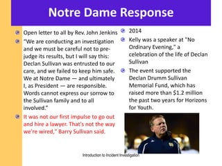 Notre Dame Response
Open letter to all by Rev. John Jenkins
“We are conducting an investigation
and we must be careful not to pre-
judge its results, but I will say this:
Declan Sullivan was entrusted to our
care, and we failed to keep him safe.
We at Notre Dame — and ultimately
I, as President — are responsible.
Words cannot express our sorrow to
the Sullivan family and to all
involved.”
It was not our first impulse to go out
and hire a lawyer. That's not the way
we're wired," Barry Sullivan said.
2014
Kelly was a speaker at "No
Ordinary Evening," a
celebration of the life of Declan
Sullivan
The event supported the
Declan Drumm Sullivan
Memorial Fund, which has
raised more than $1.2 million
the past two years for Horizons
for Youth.
Introduction to Incident Investigation
 